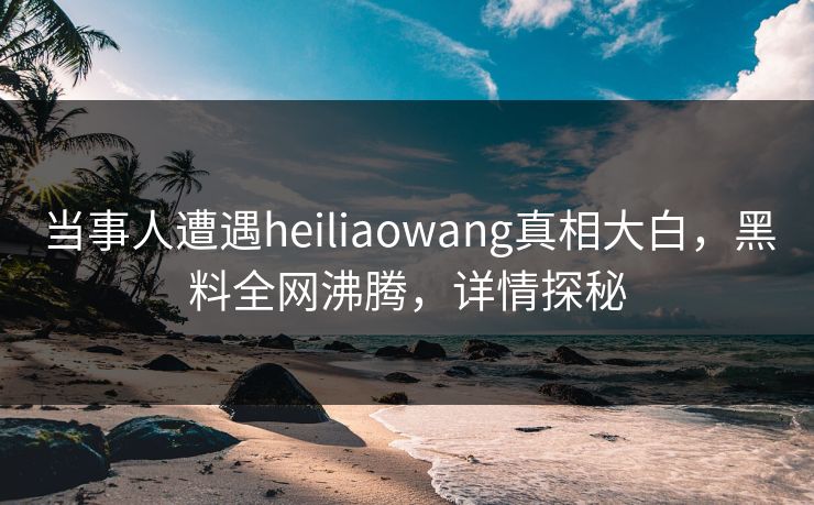 当事人遭遇heiliaowang真相大白，黑料全网沸腾，详情探秘