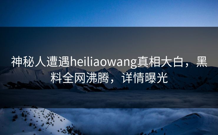 神秘人遭遇heiliaowang真相大白，黑料全网沸腾，详情曝光