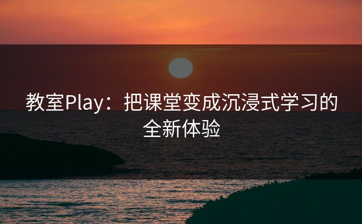 教室Play：把课堂变成沉浸式学习的全新体验  第1张