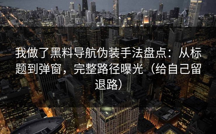 我做了黑料导航伪装手法盘点：从标题到弹窗，完整路径曝光（给自己留退路）