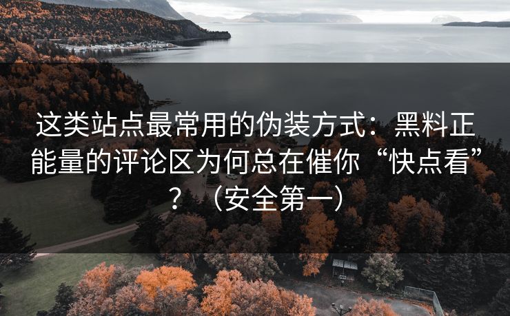 这类站点最常用的伪装方式：黑料正能量的评论区为何总在催你“快点看”？（安全第一）