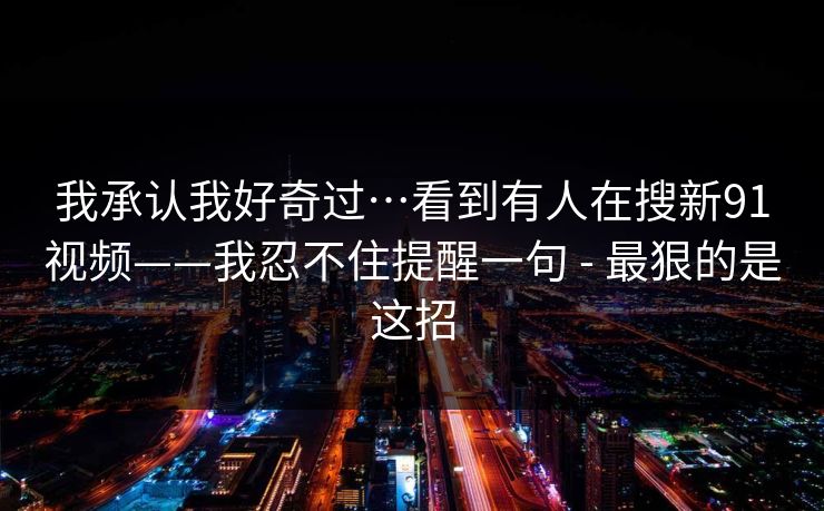 我承认我好奇过…看到有人在搜新91视频——我忍不住提醒一句 - 最狠的是这招