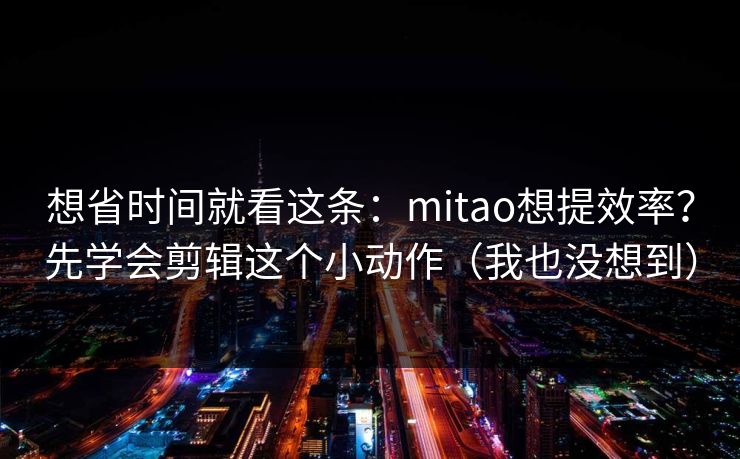 想省时间就看这条:mitao想提效率?先学会剪辑这个小动作(我也没想到)