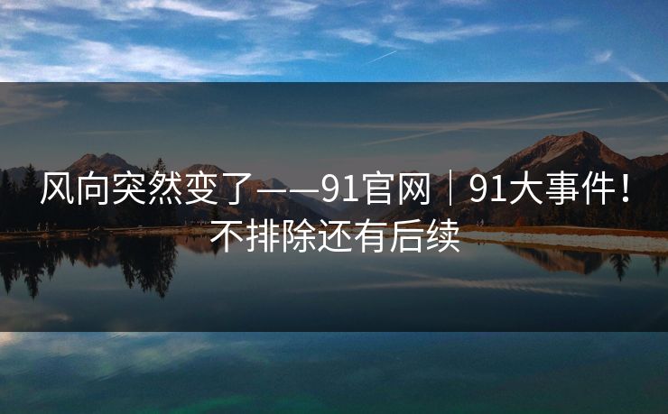 风向突然变了——91官网｜91大事件！不排除还有后续