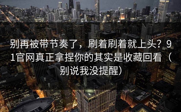 别再被带节奏了，刷着刷着就上头？91官网真正拿捏你的其实是收藏回看（别说我没提醒）