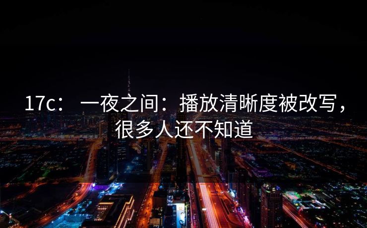 17c： 一夜之间：播放清晰度被改写，很多人还不知道