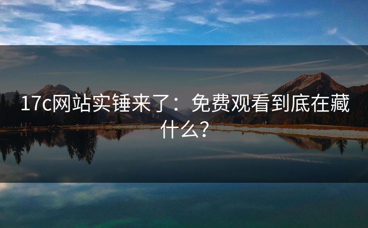 17c网站实锤来了：免费观看到底在藏什么？
