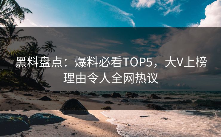 黑料盘点：爆料必看TOP5，大V上榜理由令人全网热议 编辑
