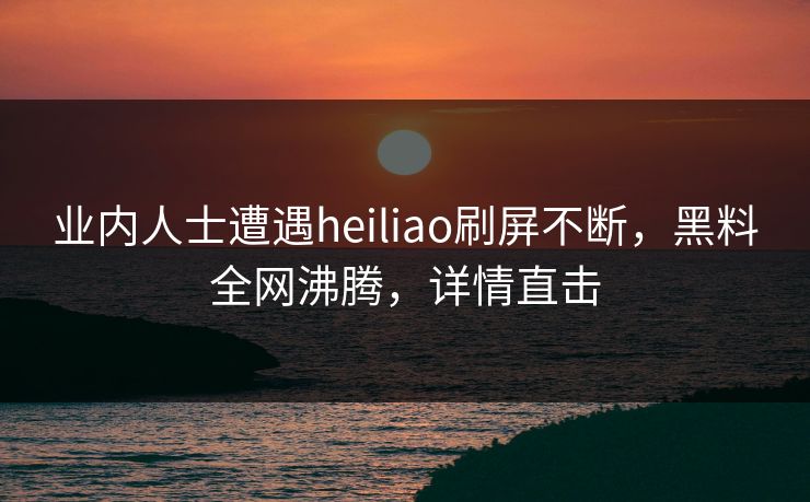 业内人士遭遇heiliao刷屏不断，黑料全网沸腾，详情直击