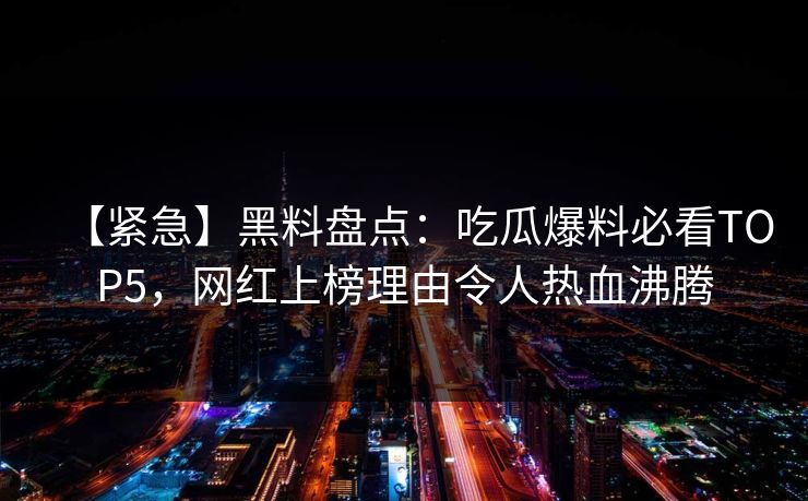 【紧急】黑料盘点：吃瓜爆料必看TOP5，网红上榜理由令人热血沸腾