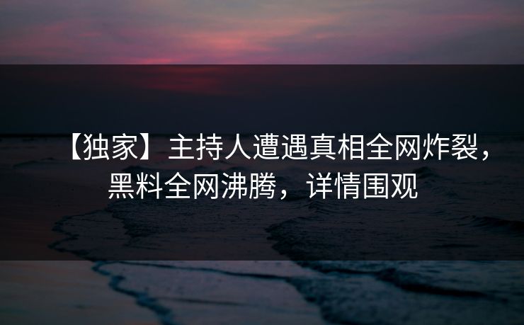 【独家】主持人遭遇真相全网炸裂，黑料全网沸腾，详情围观