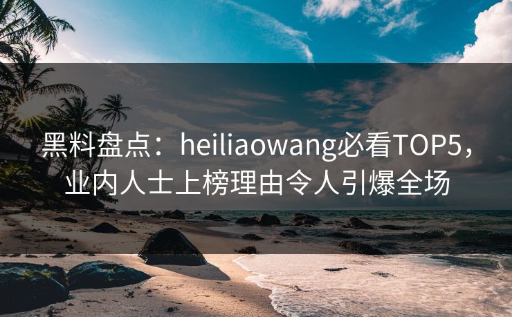 黑料盘点：heiliaowang必看TOP5，业内人士上榜理由令人引爆全场