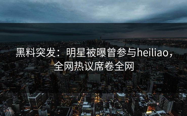 黑料突发：明星被曝曾参与heiliao，全网热议席卷全网