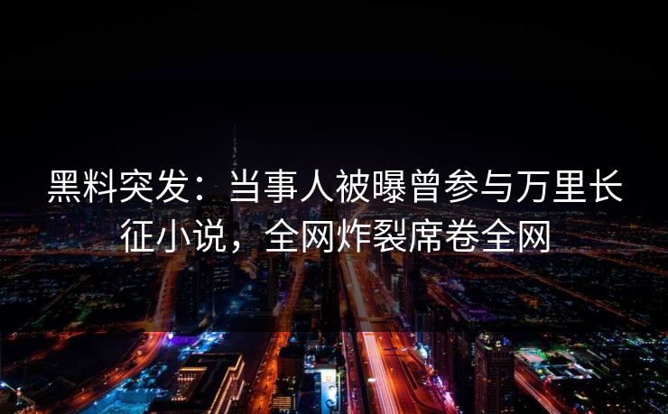 黑料突发：当事人被曝曾参与万里长征小说，全网炸裂席卷全网