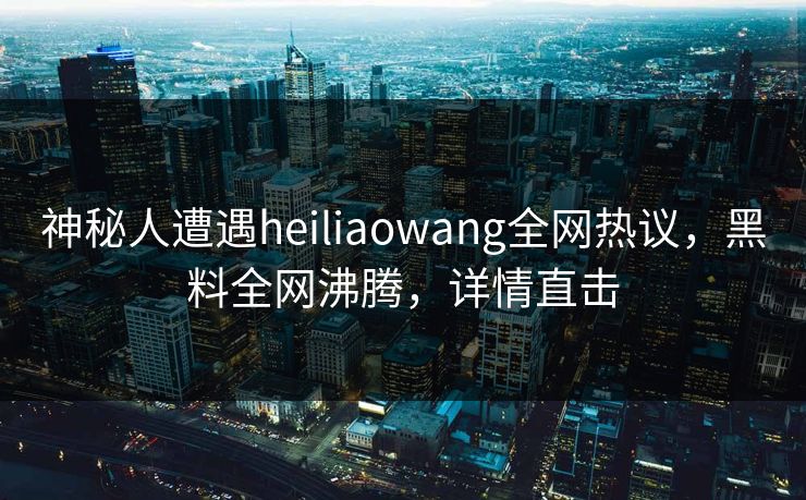 神秘人遭遇heiliaowang全网热议，黑料全网沸腾，详情直击