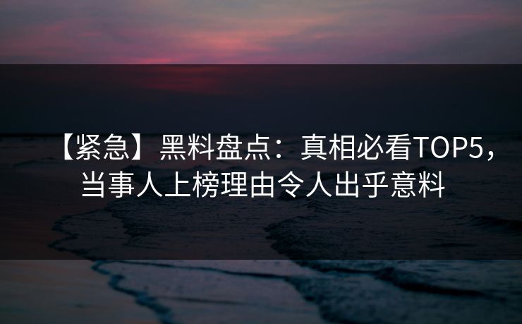 【紧急】黑料盘点：真相必看TOP5，当事人上榜理由令人出乎意料