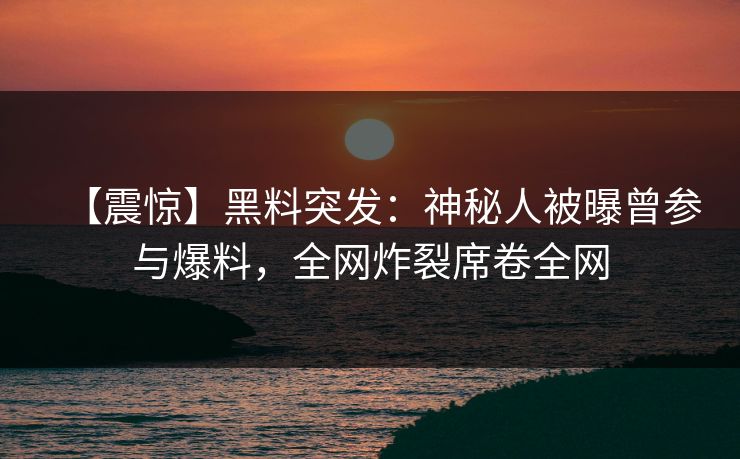 【震惊】黑料突发：神秘人被曝曾参与爆料，全网炸裂席卷全网