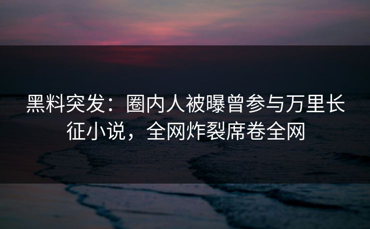 黑料突发：圈内人被曝曾参与万里长征小说，全网炸裂席卷全网