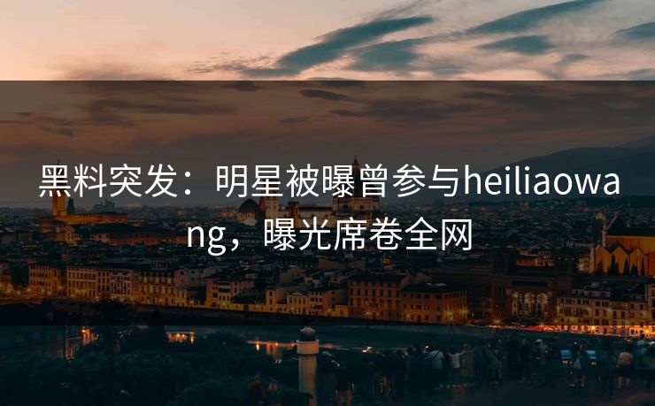 黑料突发：明星被曝曾参与heiliaowang，曝光席卷全网