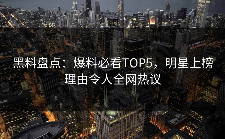 黑料盘点：爆料必看TOP5，明星上榜理由令人全网热议  第1张