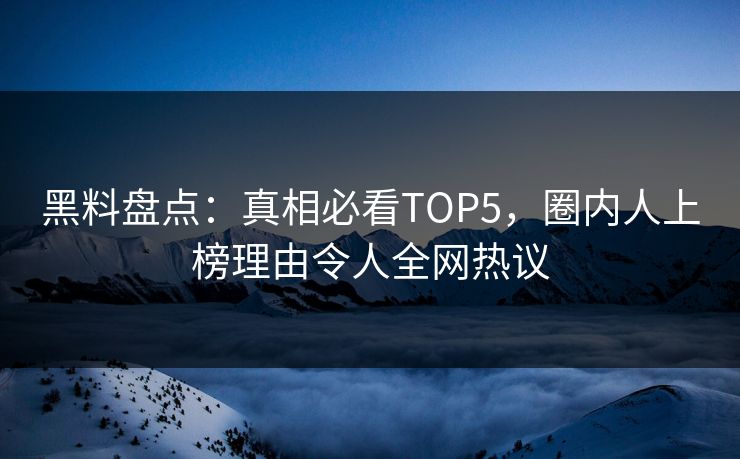 黑料盘点：真相必看TOP5，圈内人上榜理由令人全网热议  第1张