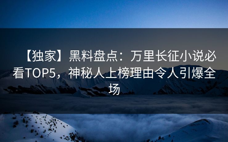 【独家】黑料盘点：万里长征小说必看TOP5，神秘人上榜理由令人引爆全场  第1张