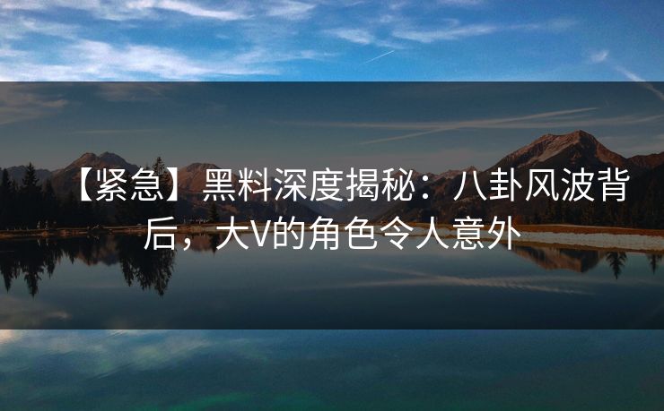 【紧急】黑料深度揭秘：八卦风波背后，大V的角色令人意外
