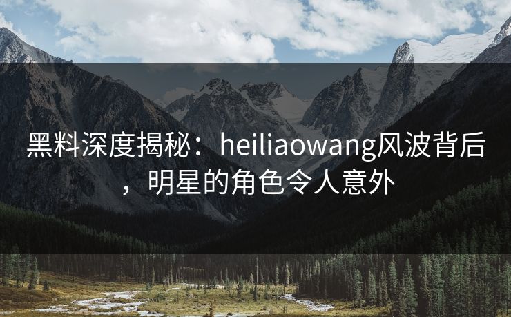 黑料深度揭秘：heiliaowang风波背后，明星的角色令人意外