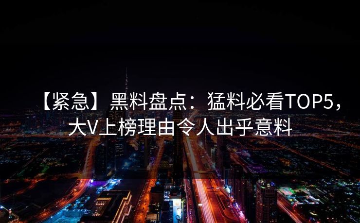 【紧急】黑料盘点：猛料必看TOP5，大V上榜理由令人出乎意料