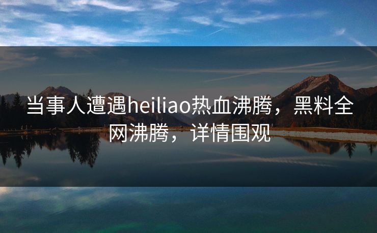 当事人遭遇heiliao热血沸腾，黑料全网沸腾，详情围观  第1张