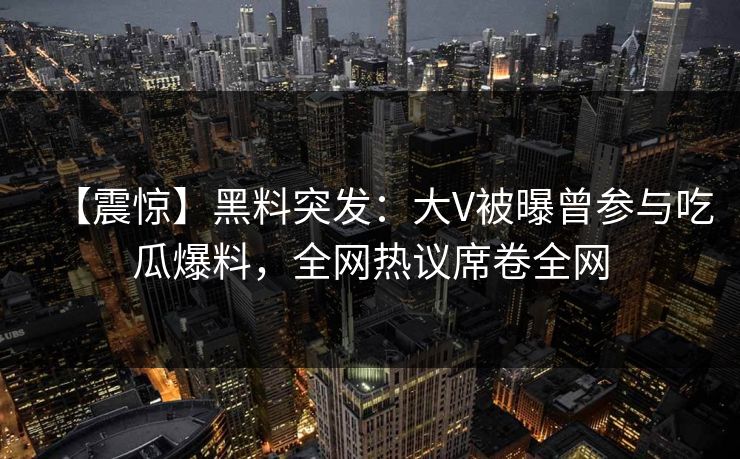 【震惊】黑料突发：大V被曝曾参与吃瓜爆料，全网热议席卷全网  第1张