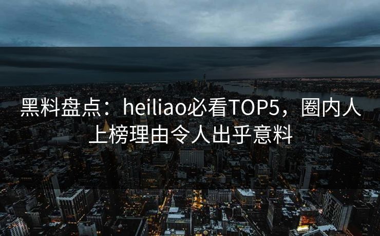 黑料盘点：heiliao必看TOP5，圈内人上榜理由令人出乎意料  第1张