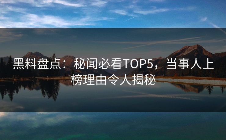 黑料盘点：秘闻必看TOP5，当事人上榜理由令人揭秘  第1张