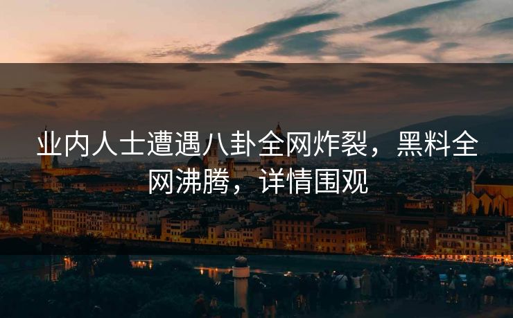 业内人士遭遇八卦全网炸裂，黑料全网沸腾，详情围观  第1张