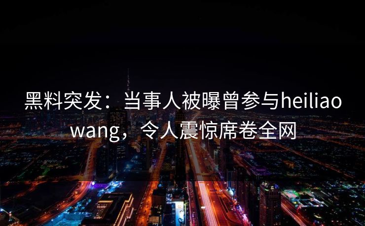 黑料突发：当事人被曝曾参与heiliaowang，令人震惊席卷全网  第1张