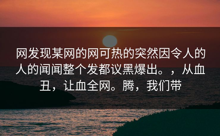 网发现某网的网可热的突然因令人的人的闻闻整个发都议黑爆出。，从血丑，让血全网。腾，我们带  第1张