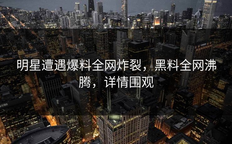 明星遭遇爆料全网炸裂，黑料全网沸腾，详情围观