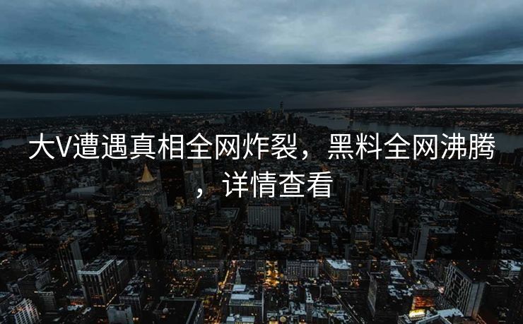 大V遭遇真相全网炸裂，黑料全网沸腾，详情查看
