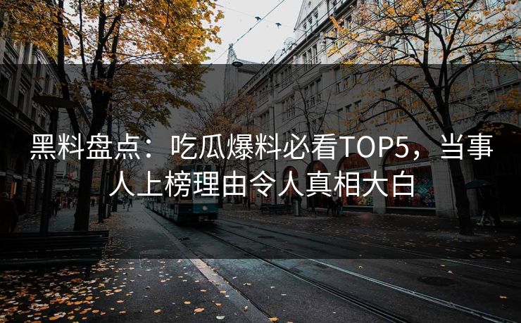 黑料盘点：吃瓜爆料必看TOP5，当事人上榜理由令人真相大白
