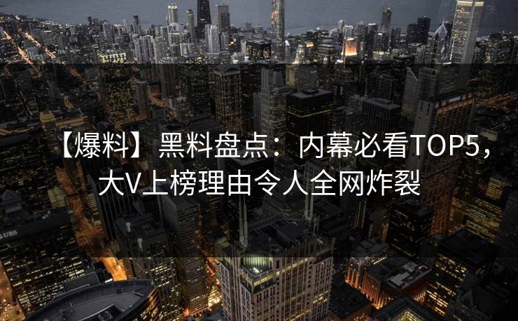 【爆料】黑料盘点：内幕必看TOP5，大V上榜理由令人全网炸裂