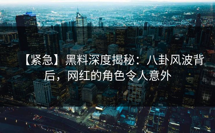 【紧急】黑料深度揭秘：八卦风波背后，网红的角色令人意外