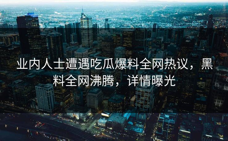 业内人士遭遇吃瓜爆料全网热议，黑料全网沸腾，详情曝光