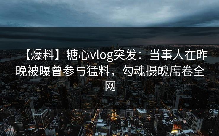 【爆料】糖心vlog突发：当事人在昨晚被曝曾参与猛料，勾魂摄魄席卷全网