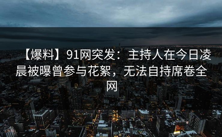 【爆料】91网突发：主持人在今日凌晨被曝曾参与花絮，无法自持席卷全网