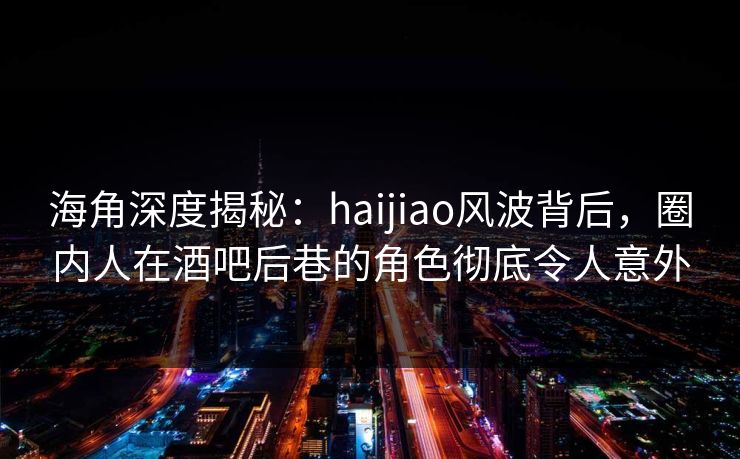 海角深度揭秘：haijiao风波背后，圈内人在酒吧后巷的角色彻底令人意外