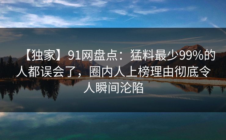 【独家】91网盘点：猛料最少99%的人都误会了，圈内人上榜理由彻底令人瞬间沦陷