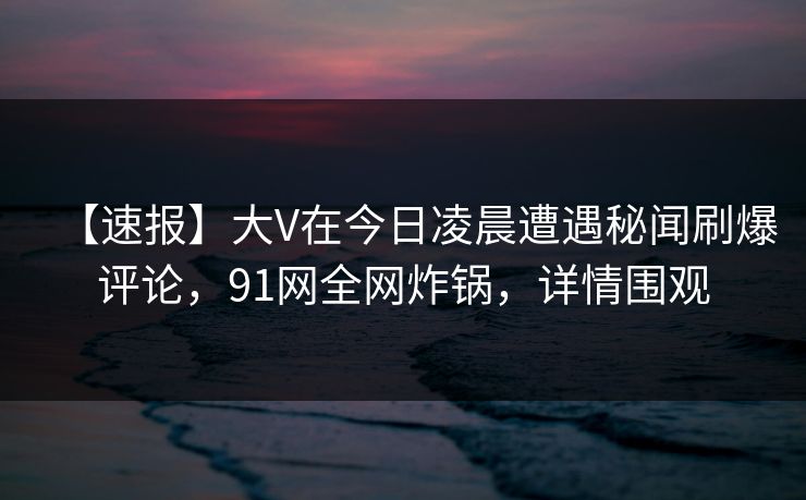 【速报】大V在今日凌晨遭遇秘闻刷爆评论，91网全网炸锅，详情围观