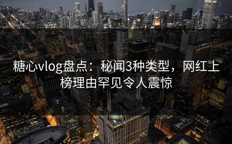 糖心vlog盘点：秘闻3种类型，网红上榜理由罕见令人震惊