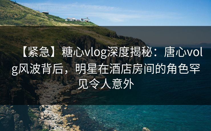 【紧急】糖心vlog深度揭秘：唐心volg风波背后，明星在酒店房间的角色罕见令人意外