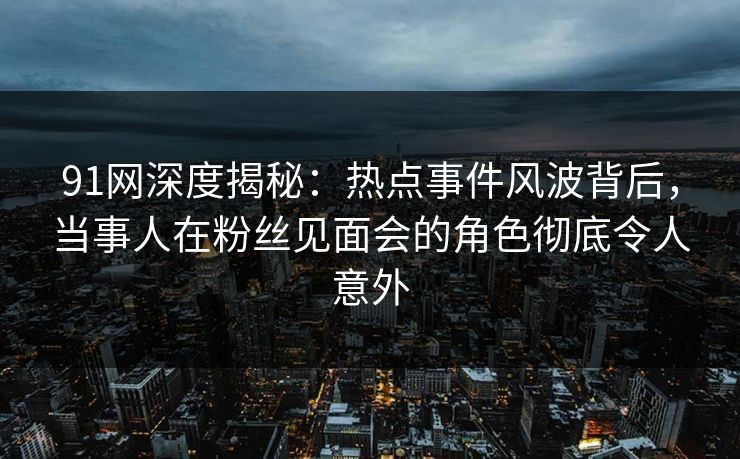 91网深度揭秘：热点事件风波背后，当事人在粉丝见面会的角色彻底令人意外  第1张